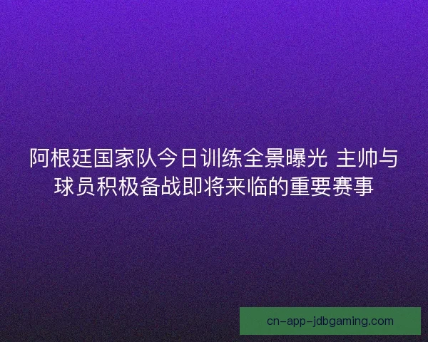 阿根廷国家队今日训练全景曝光 主帅与球员积极备战即将来临的重要赛事