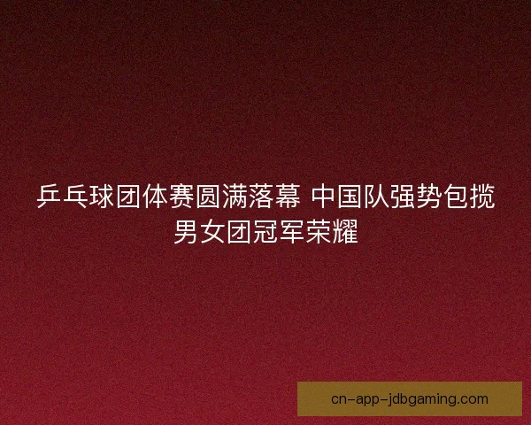 乒乓球团体赛圆满落幕 中国队强势包揽男女团冠军荣耀